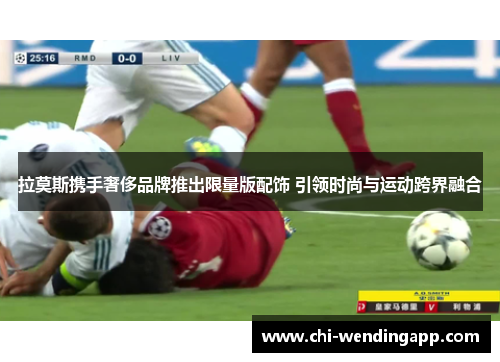 拉莫斯携手奢侈品牌推出限量版配饰 引领时尚与运动跨界融合 拉莫斯携手奢侈品牌推出限量版配饰 引领时尚与运动跨界融合