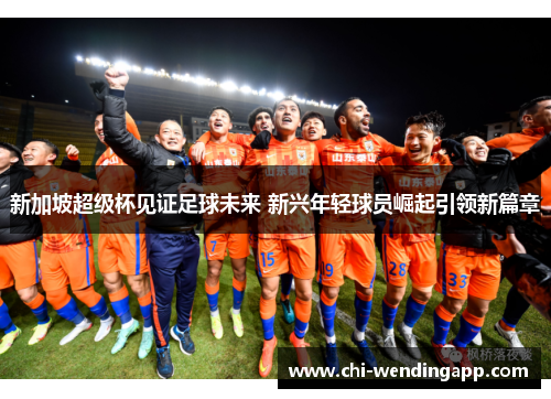 新加坡超级杯见证足球未来 新兴年轻球员崛起引领新篇章 新加坡超级杯见证足球未来 新兴年轻球员崛起引领新篇章