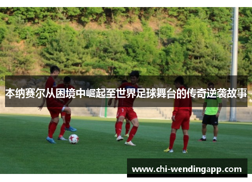 本纳赛尔从困境中崛起至世界足球舞台的传奇逆袭故事 本纳赛尔从困境中崛起至世界足球舞台的传奇逆袭故事
