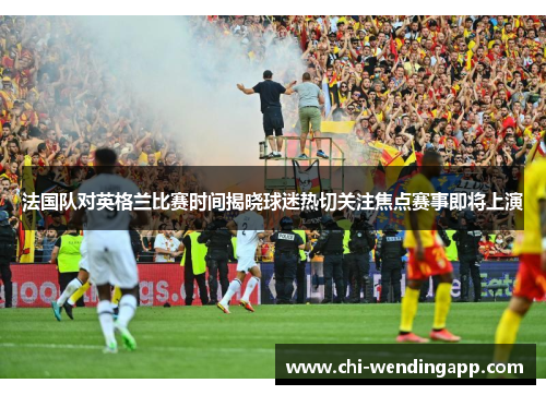 法国队对英格兰比赛时间揭晓球迷热切关注焦点赛事即将上演