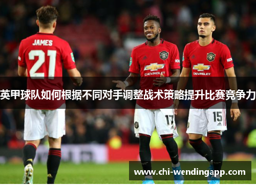 英甲球队如何根据不同对手调整战术策略提升比赛竞争力 英甲球队如何根据不同对手调整战术策略提升比赛竞争力