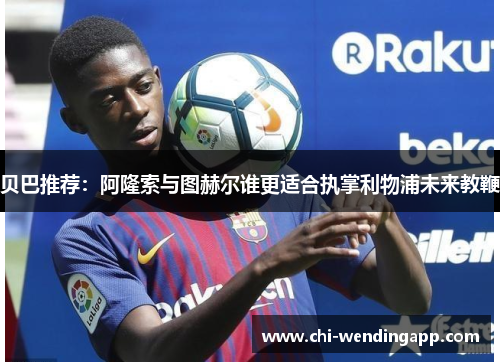 贝巴推荐：阿隆索与图赫尔谁更适合执掌利物浦未来教鞭