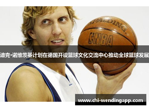 迪克·诺维茨基计划在德国开设篮球文化交流中心推动全球篮球发展