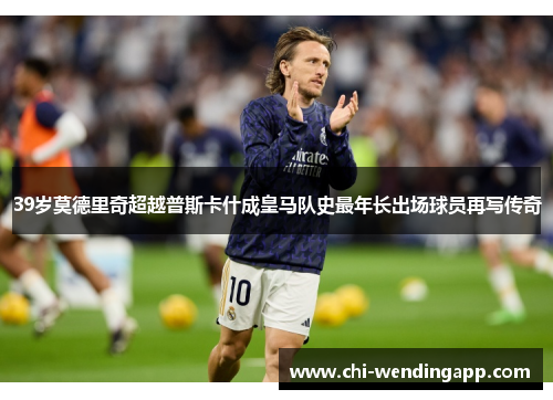 39岁莫德里奇超越普斯卡什成皇马队史最年长出场球员再写传奇